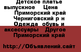 Детское платье выпускное  › Цена ­ 1 000 - Приморский край, Черниговский р-н Одежда, обувь и аксессуары » Другое   . Приморский край